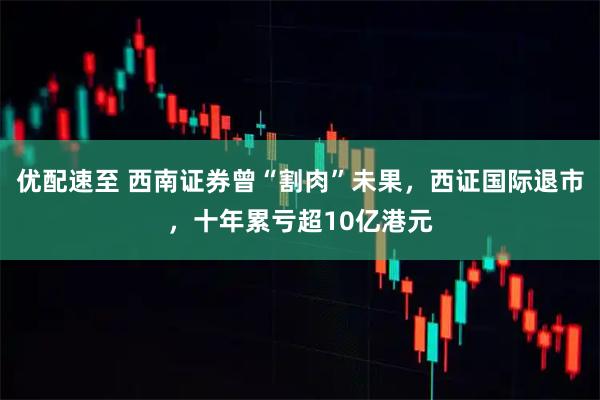 优配速至 西南证券曾“割肉”未果，西证国际退市，十年累亏超10亿港元