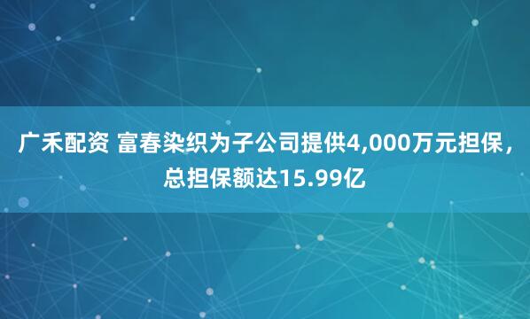 广禾配资 富春染织为子公司提供4,000万元担保，总担保额达15.99亿