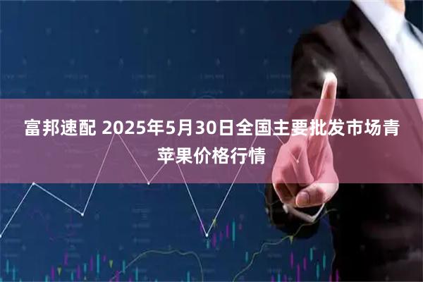 富邦速配 2025年5月30日全国主要批发市场青苹果价格行情