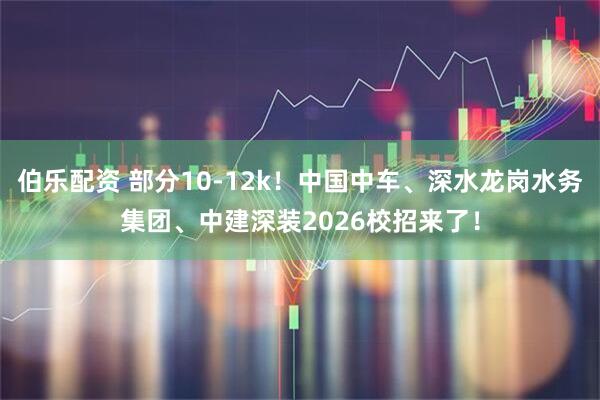 伯乐配资 部分10-12k！中国中车、深水龙岗水务集团、中建深装2026校招来了！
