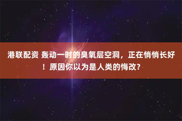 港联配资 轰动一时的臭氧层空洞，正在悄悄长好！原因你以为是人类的悔改？