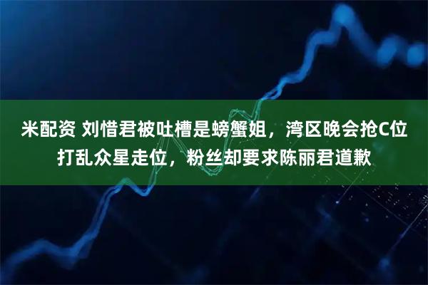 米配资 刘惜君被吐槽是螃蟹姐，湾区晚会抢C位打乱众星走位，粉丝却要求陈丽君道歉