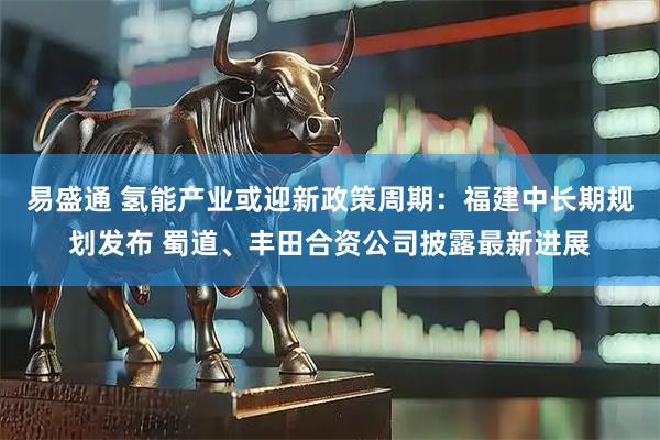 易盛通 氢能产业或迎新政策周期：福建中长期规划发布 蜀道、丰田合资公司披露最新进展