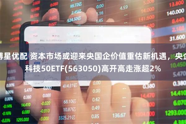 博星优配 资本市场或迎来央国企价值重估新机遇，央企科技50ETF(563050)高开高走涨超2%