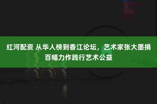 红河配资 从华人榜到香江论坛，艺术家张大墨捐百幅力作践行艺术公益
