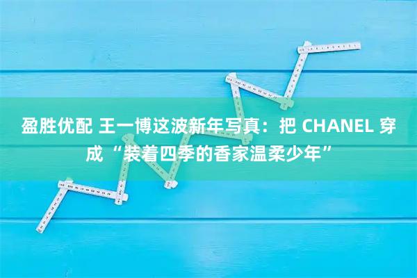 盈胜优配 王一博这波新年写真：把 CHANEL 穿成 “装着四季的香家温柔少年”