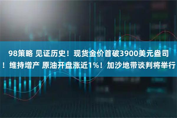 98策略 见证历史！现货金价首破3900美元盎司！维持增产 原油开盘涨近1%！加沙地带谈判将举行