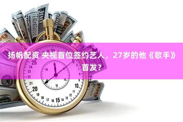 扬帆配资 央视首位签约艺人，27岁的他《歌手》首发？